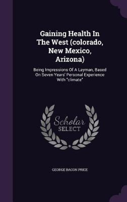 Gaining Health In The West (colorado, New Mexico, Arizona): Being Impressions Of A Layman, Based On Seven Years' Personal Experience With "climate" by George Bacon Price