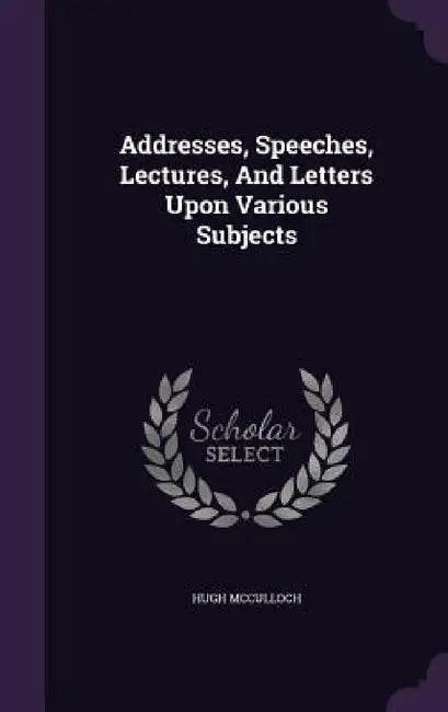 Addresses, Speeches, Lectures, And Letters Upon Various Subjects by Hugh McCulloch