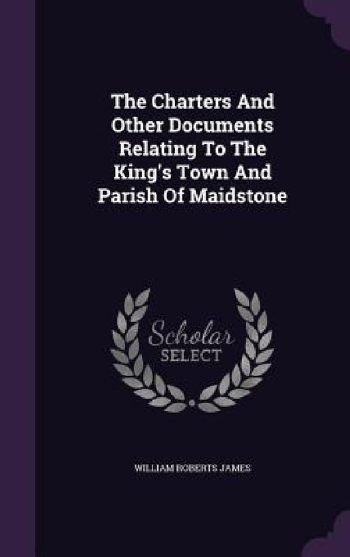 The Charters And Other Documents Relating To The King's Town And Parish Of Maidstone by William Roberts James