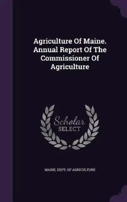 Agriculture Of Maine. Annual Report Of The Commissioner Of Agriculture by Maine Dept of Agriculture