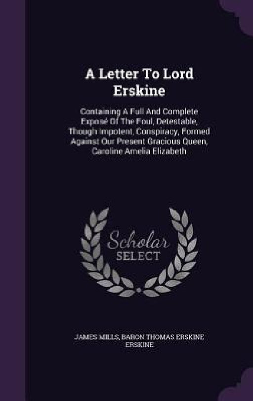 A Letter To Lord Erskine: Containing A Full And Complete Exposé Of The Foul, Detestable, Though Impotent, Conspiracy, Formed Against Our Present by James Mills, Baron Thomas Erskine Erskine