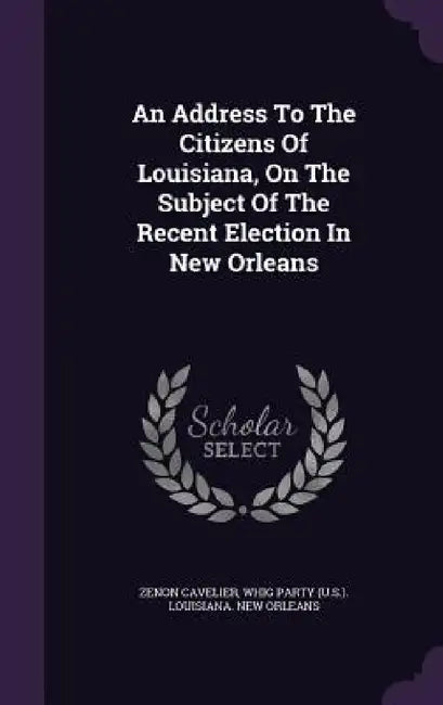 An Address To The Citizens Of Louisiana, On The Subject Of The Recent Election In New Orleans by Zenon Cavelier, Whig Party (U S. ). Louisiana New Orlean