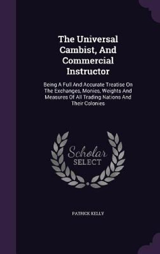 The Universal Cambist, And Commercial Instructor: Being A Full And Accurate Treatise On The Exchanges, Monies, Weights And Measures Of All Trading Nat by Patrick Kelly