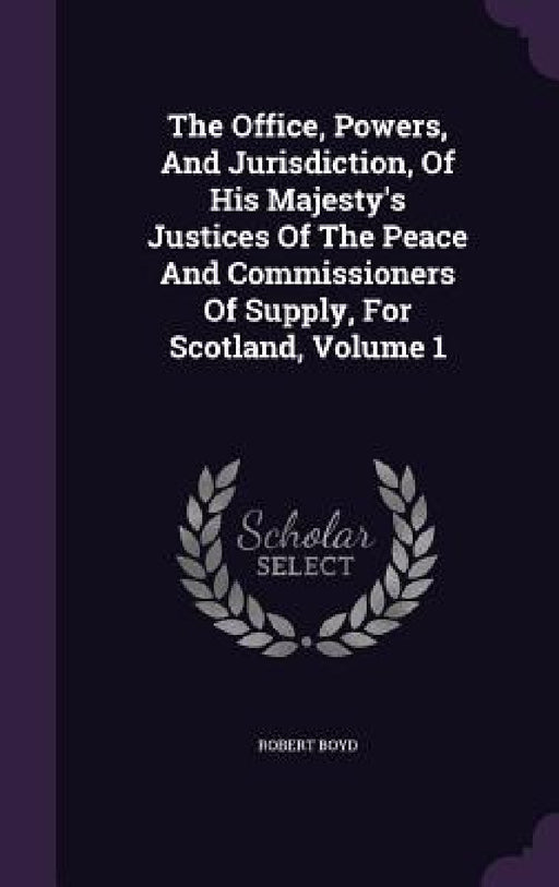 The Office, Powers, And Jurisdiction, Of His Majesty's Justices Of The Peace And Commissioners Of Supply, For Scotland, Volume 1 by Robert Boyd