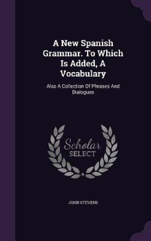 A New Spanish Grammar. To Which Is Added, A Vocabulary: Also A Collection Of Phrases And Dialogues by John Stevens