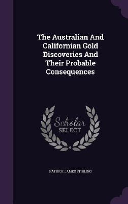 The Australian And Californian Gold Discoveries And Their Probable Consequences by Patrick James Stirling