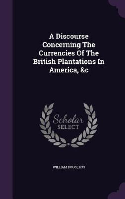 A Discourse Concerning The Currencies Of The British Plantations In America, &c by William Douglass