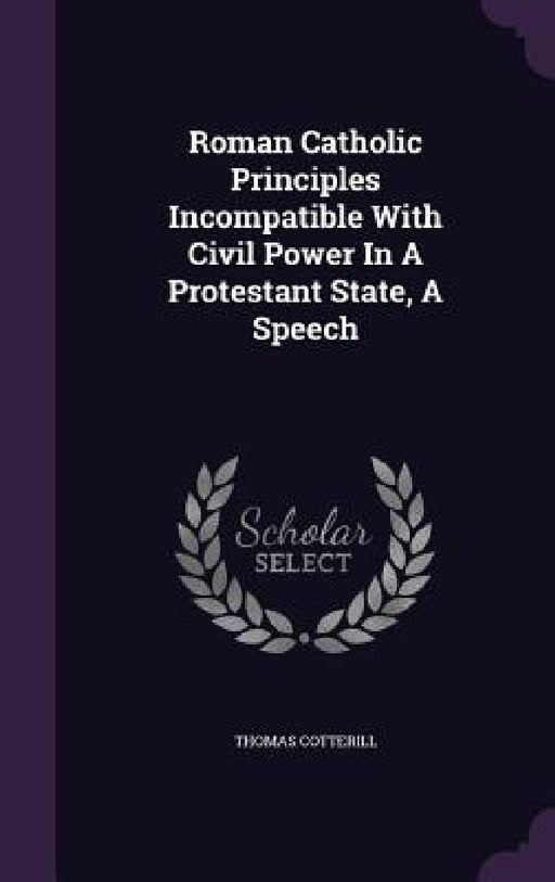 Roman Catholic Principles Incompatible With Civil Power In A Protestant State, A Speech by Thomas Cotterill