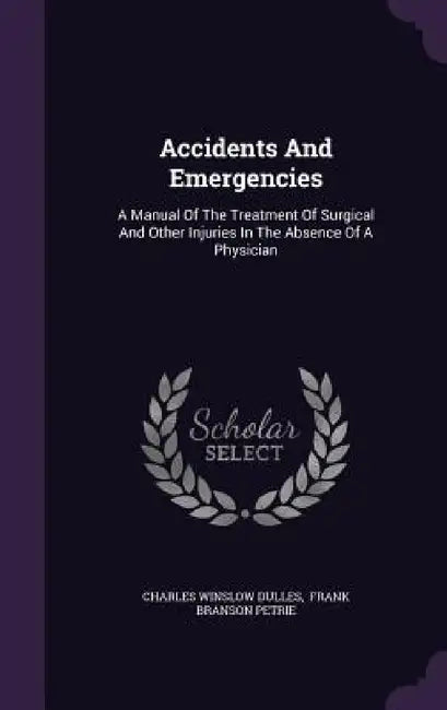 Accidents And Emergencies: A Manual Of The Treatment Of Surgical And Other Injuries In The Absence Of A Physician by Charles Winslow Dulles, Frank Branson Petrie