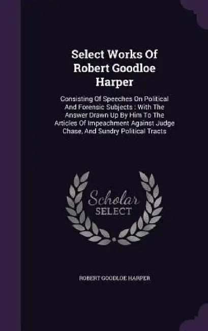 Select Works Of Robert Goodloe Harper: Consisting Of Speeches On Political And Forensic Subjects: With The Answer Drawn Up By Him To The Articles Of I by Robert Goodloe Harper