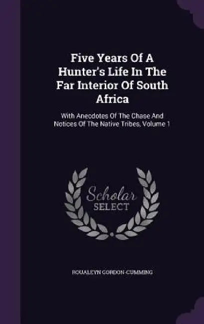 Five Years Of A Hunter's Life In The Far Interior Of South Africa: With Anecdotes Of The Chase And Notices Of The Native Tribes, Volume 1 by Roualeyn Gordon-Cumming