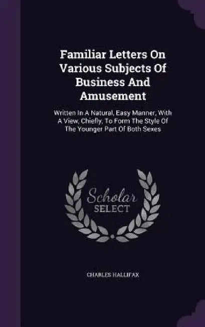 Familiar Letters On Various Subjects Of Business And Amusement: Written In A Natural, Easy Manner, With A View, Chiefly, To Form The Style Of The Youn by Charles Hallifax