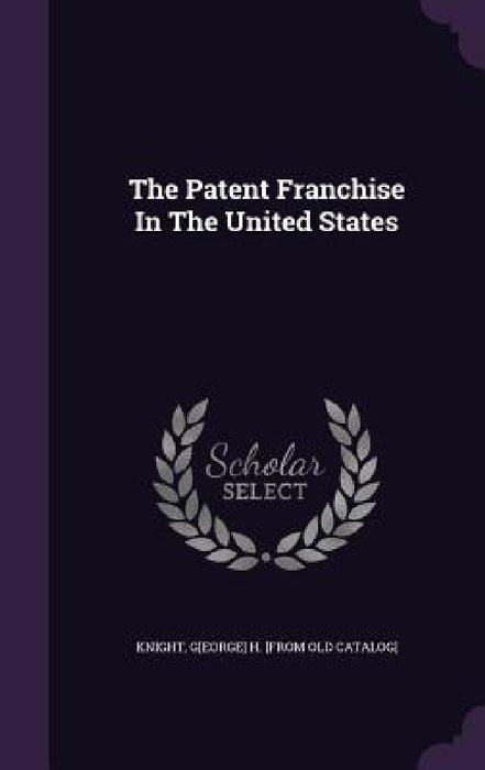 The Patent Franchise In The United States by G[eorge] H. [From Old Catalog] Knight