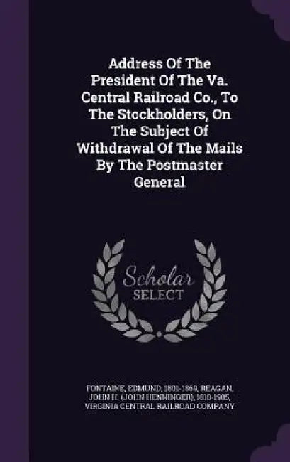 Address Of The President Of The Va. Central Railroad Co., To The Stockholders, On The Subject Of Withdrawal Of The Mails By The Postmaster General by Fontaine Edmund 1801-1869, John H. (John Henninger) 1818-1 Reagan, Virginia Central Railroad Company