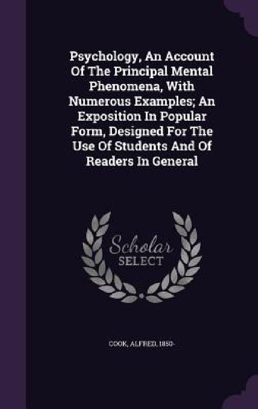 Psychology, An Account Of The Principal Mental Phenomena, With Numerous Examples; An Exposition In Popular Form, Designed For The Use Of Students And by Cook Alfred 1850-