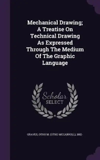 Mechanical Drawing; A Treatise On Technical Drawing As Expressed Through The Medium Of The Graphic Language by Otho M. (Otho McCarroll) 1882- Graves