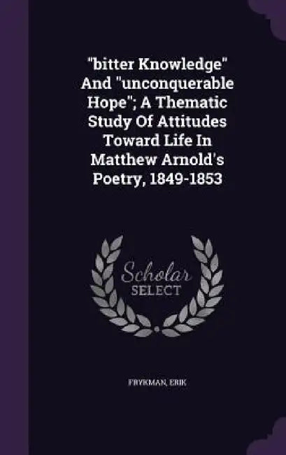 "bitter Knowledge" And "unconquerable Hope"; A Thematic Study Of Attitudes Toward Life In Matthew Arnold's Poetry, 1849-1853 by Frykman Erik