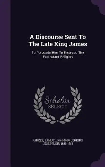 A Discourse Sent To The Late King James: To Persuade Him To Embrace The Protestant Religion by Parker Samuel 1640-1688, Leoline Jenkins