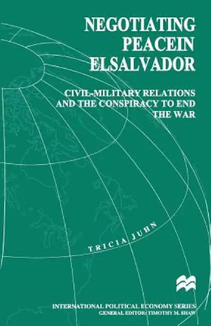 Negotiating Peace in El Salvador: Civil-Military Relations and the Conspiracy to End the War by Tricia Juhn