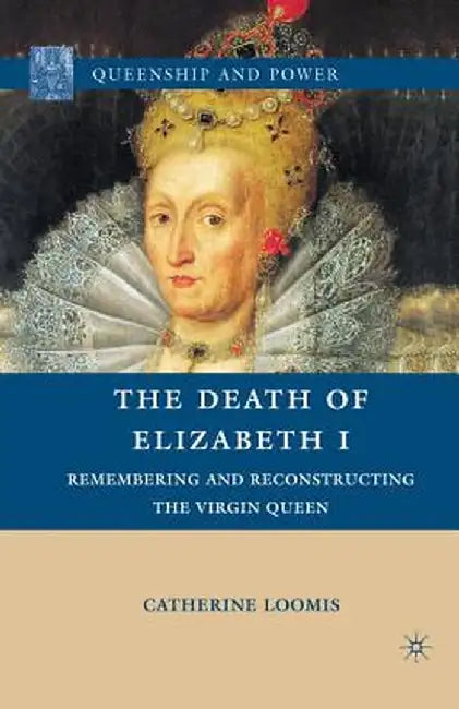 The Death of Elizabeth I: Remembering and Reconstructing the Virgin Queen by C. Loomis