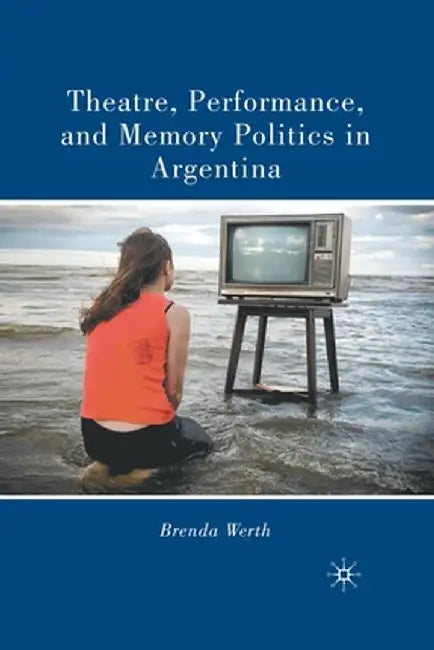 Theatre, Performance, and Memory Politics in Argentina by B. Werth