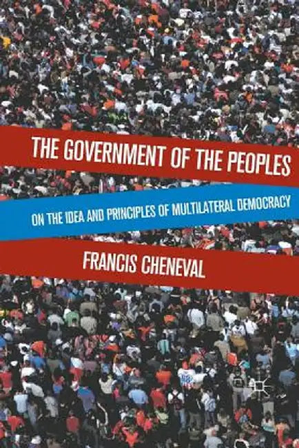 The Government of the Peoples: On the Idea and Principles of Multilateral Democracy by F. Cheneval