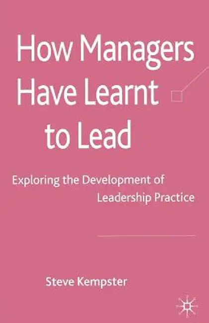 How Managers Have Learnt to Lead: Exploring the Development of Leadership Practice by S. Kempster