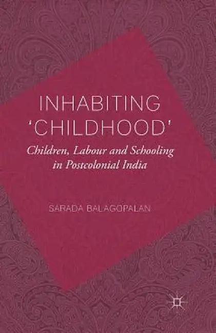 Inhabiting 'Childhood': Children, Labour and Schooling in Postcolonial India by S. Balagopalan