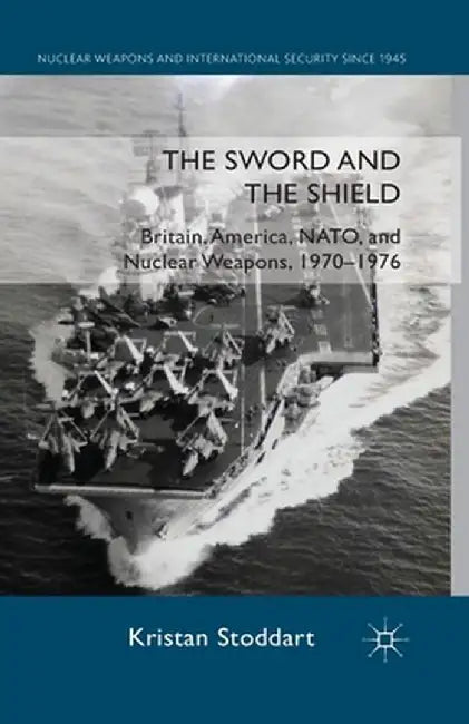 The Sword and the Shield: Britain, America, NATO and Nuclear Weapons, 1970-1976 by Kristan Stoddart