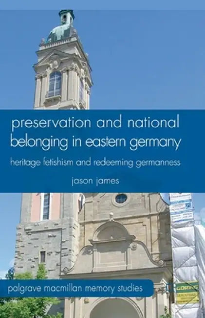 Preservation and National Belonging in Eastern Germany: Heritage Fetishism and Redeeming Germanness by J. James