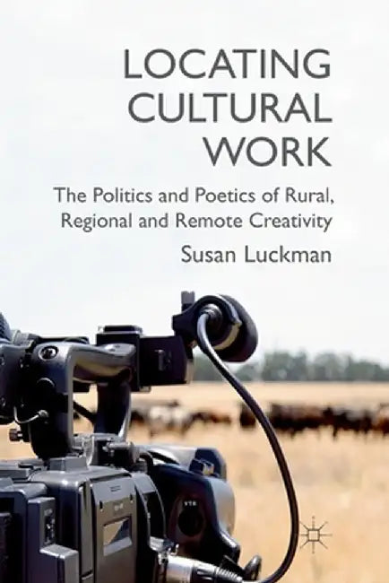 Locating Cultural Work: The Politics and Poetics of Rural, Regional and Remote Creativity by S. Luckman