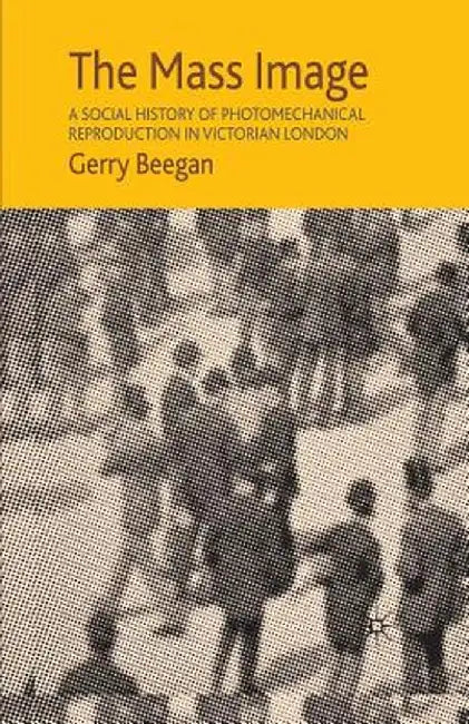 The Mass Image: A Social History of Photomechanical Reproduction in Victorian London by G. Beegan