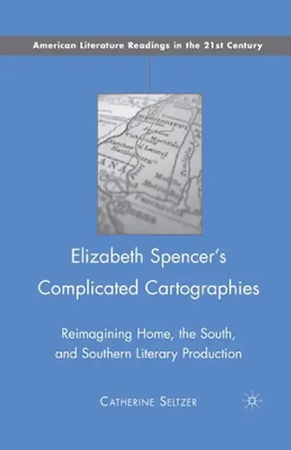 Elizabeth Spencer's Complicated Cartographies: Reimagining Home, the South, and Southern Literary Production by C. Seltzer