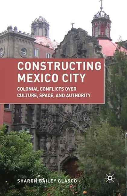 Constructing Mexico City: Colonial Conflicts Over Culture, Space, and Authority by S. Glasco