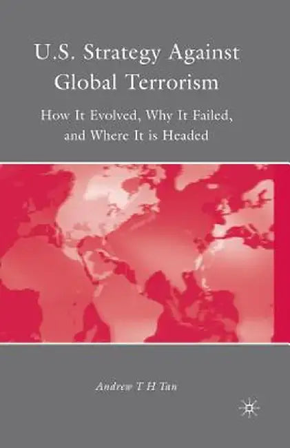 U.S. Strategy Against Global Terrorism: How It Evolved, Why It Failed, and Where It Is Headed by A. Tan