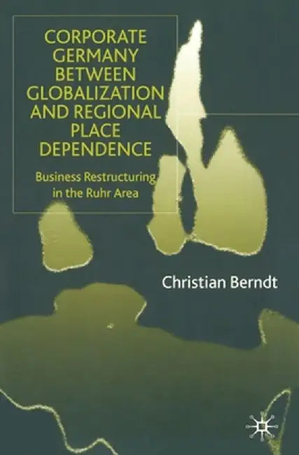 Corporate Germany Between Globalization and Regional Place Dependence: Business Restructuring in the Ruhr Area by C. Berndt