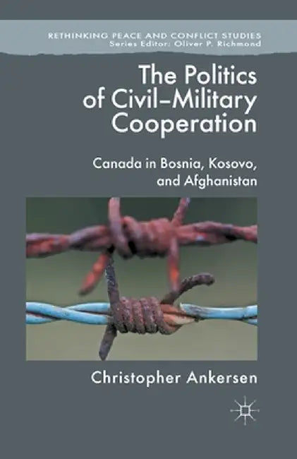 The Politics of Civil-Military Cooperation: Canada in Bosnia, Kosovo, and Afghanistan by C. Ankersen