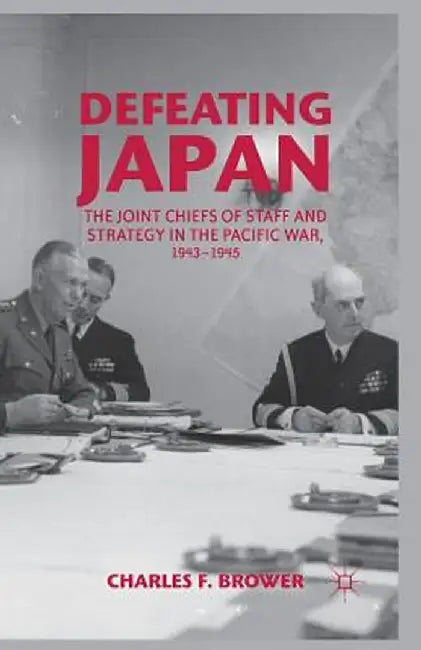 Defeating Japan: The Joint Chiefs of Staff and Strategy in the Pacific War, 1943-1945 by Charles F. Brower