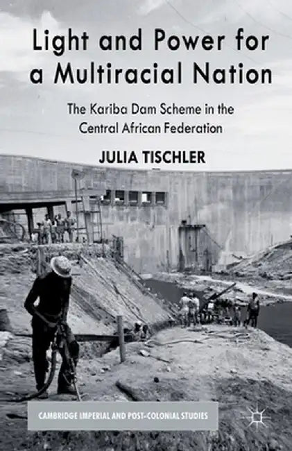 Light and Power for a Multiracial Nation: The Kariba Dam Scheme in the Central African Federation by J. Tischler