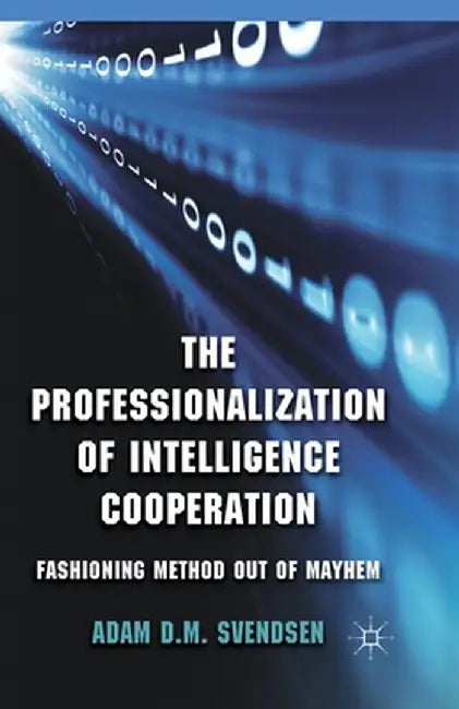The Professionalization of Intelligence Cooperation: Fashioning Method Out of Mayhem by A. Svendsen
