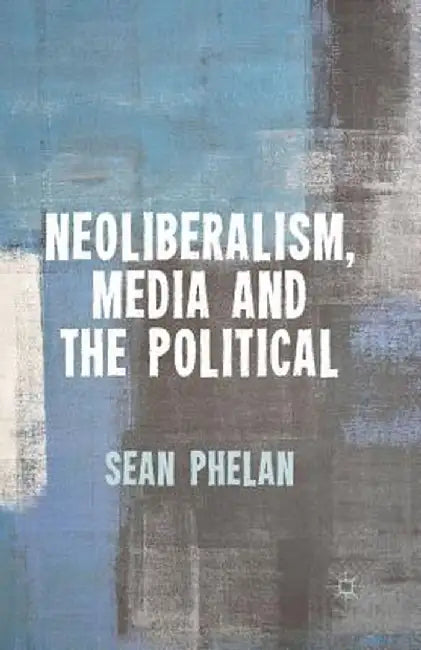 Neoliberalism, Media and the Political by S. Phelan