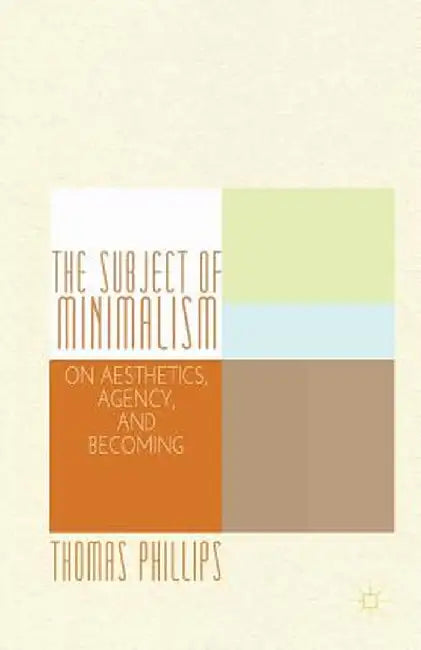 The Subject of Minimalism: On Aesthetics, Agency, and Becoming by Thomas Phillips