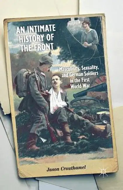 An Intimate History of the Front: Masculinity, Sexuality, and German Soldiers in the First World War by J. Crouthamel