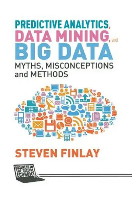 Predictive Analytics, Data Mining and Big Data: Myths, Misconceptions and Methods by S. Finlay
