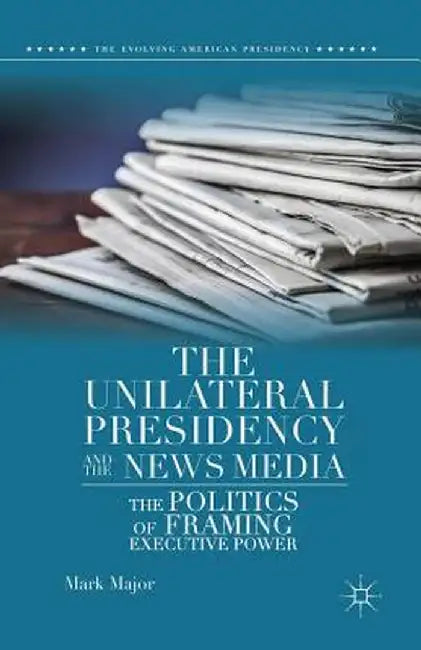 The Unilateral Presidency and the News Media: The Politics of Framing Executive Power by Mark Major