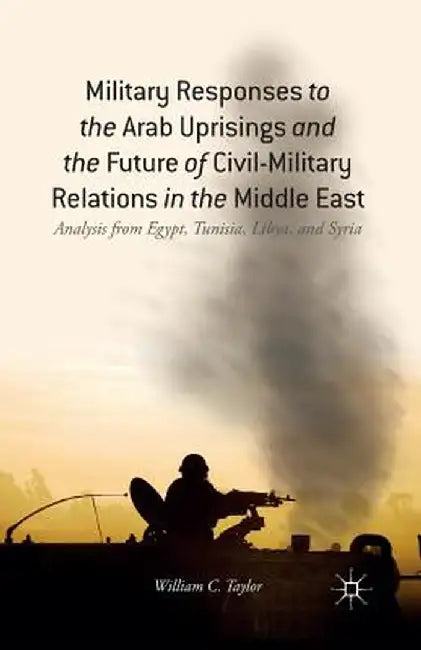 Military Responses to the Arab Uprisings and the Future of Civil-Military Relations in the Middle East: Analysis from Egypt, Tunisia, Libya, and Syria by W. Taylor