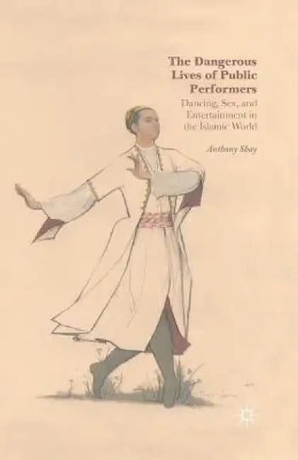 The Dangerous Lives of Public Performers: Dancing, Sex, and Entertainment in the Islamic World by A. Shay