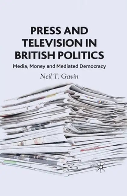 Press and Television in British Politics: Media, Money and Mediated Democracy by N. Gavin