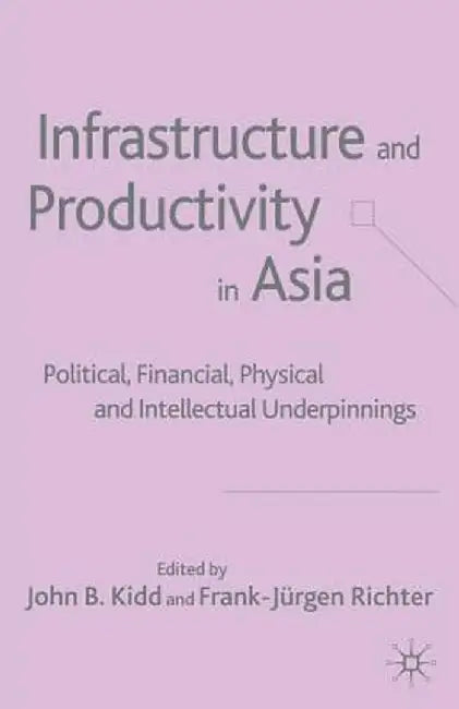 Infrastructure and Productivity in Asia: Political, Financial, Physical and Intellectual Underpinnings by J. Kidd