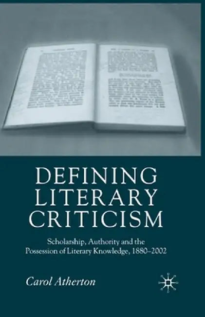 Defining Literary Criticism: Scholarship, Authority and the Possession of Literary Knowledge, 1880-2002 by Carol Atherton